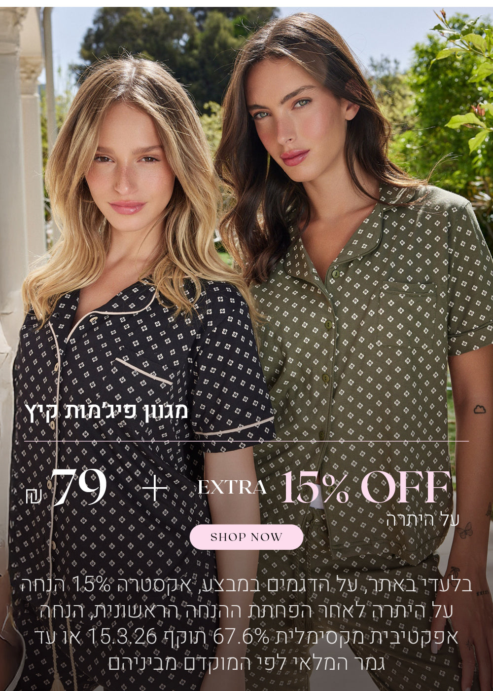 מגוון פיג'מות קיץ ב 79 ש"ח + 15% הנחה אקסטרה על היתרה. לקניה לחצי כאן. בלעדי באתר, על הדגמים במבצע. אקסטרה 15% הנחה על היתרה לאחר הפחתת ההנחה הראשונית, הנחה אפקטיבית מקסימלית 67.6%. תוקף 15.3.26 או עד גמר המלאי לפי המוקדם מביניהם