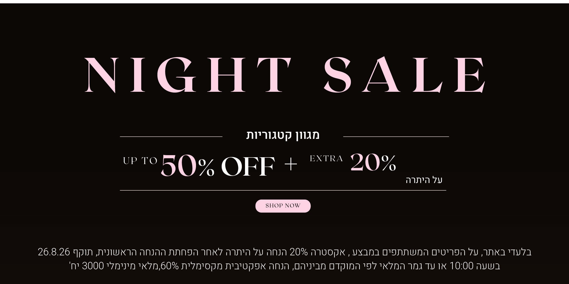 נייט סייל על מגוון קטגוריות. עד 50% הנחה + 20% הנחה אקסטרה על היתרה. לקניה לחצי כאן בלעדי לאתר, על הפריטים המשתתפים במבצע, אקסטרה 20% הנחה על היתרה לאחר הפחתת ההנחה הראשונית, תוקף 26.8.26 בשעה 10:00 או עד גמר המלאי לפי המוקדם מביניהם. הנחה אפקטיבית מקסימלית 60%, מלאי מינימאלי 3000 יח