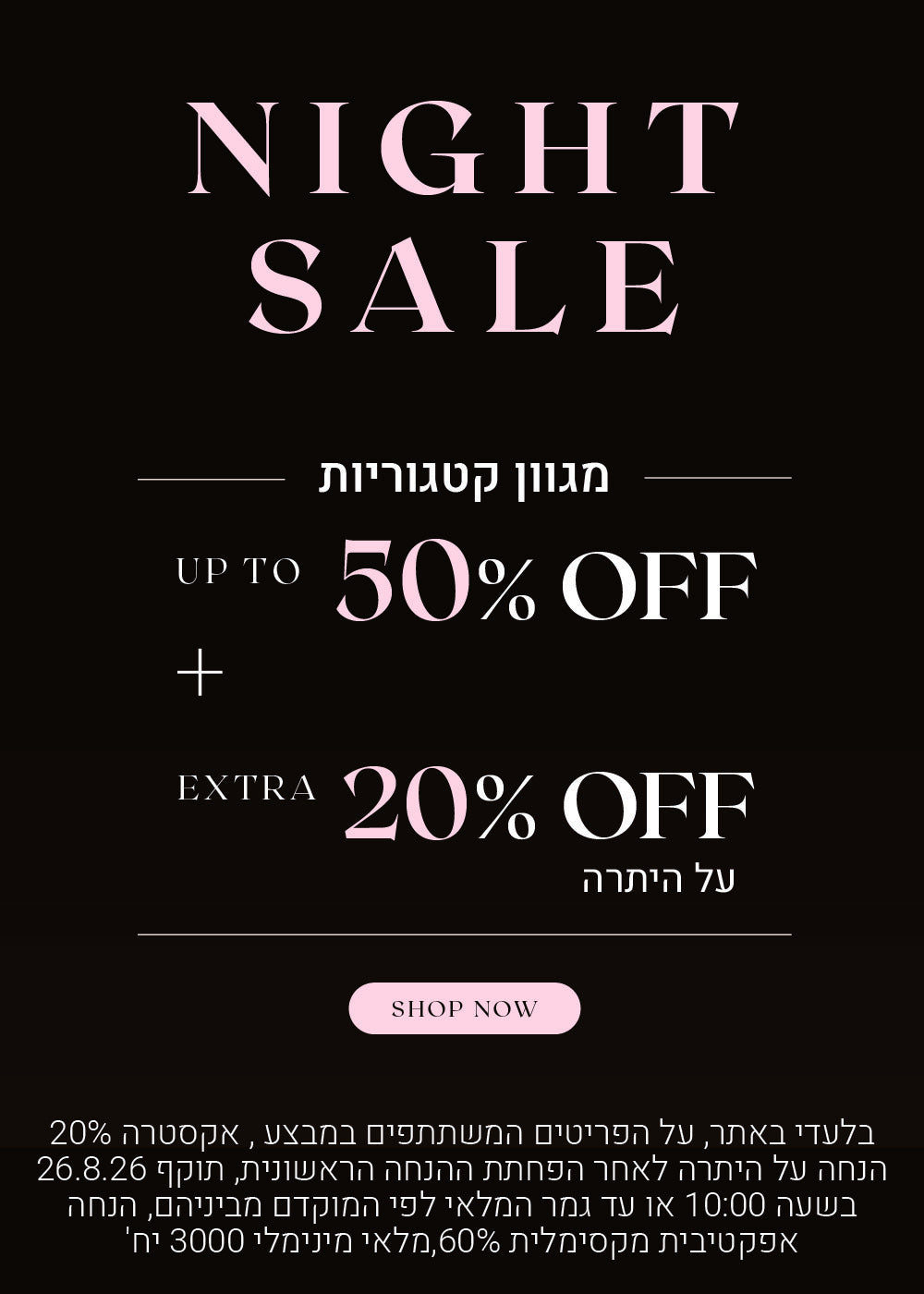 נייט סייל על מגוון קטגוריות. עד 50% הנחה + 20% הנחה אקסטרה על היתרה. לקניה לחצי כאן בלעדי לאתר, על הפריטים המשתתפים במבצע, אקסטרה 20% הנחה על היתרה לאחר הפחתת ההנחה הראשונית, תוקף 26.8.26 בשעה 10:00 או עד גמר המלאי לפי המוקדם מביניהם. הנחה אפקטיבית מקסימלית 60%, מלאי מינימאלי 3000 יח
