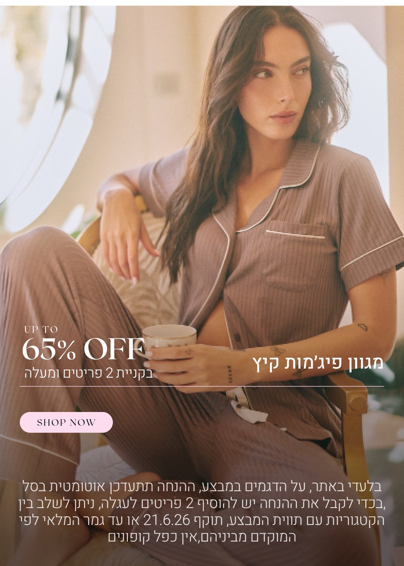 מגוון קטגוריות עד 65% הנחה בקניית 2 פריטים ומעלה. לקניה לחצי כאן. בלעדי באתר, על הדגמים במבצע, ההנחה תתעדכן אוטומטית בסל, בכדי לקבל את ההנחה יש להוסיף 2 פריטים לעגלה, ניתן לשלב בין הקטגוריות עם תווית המבצע, תוקף 21.6.26 או עד גמר המלאי לפי המוקדם מביניהם, אין כפל קופונים, תמונה להמחשה בלבד