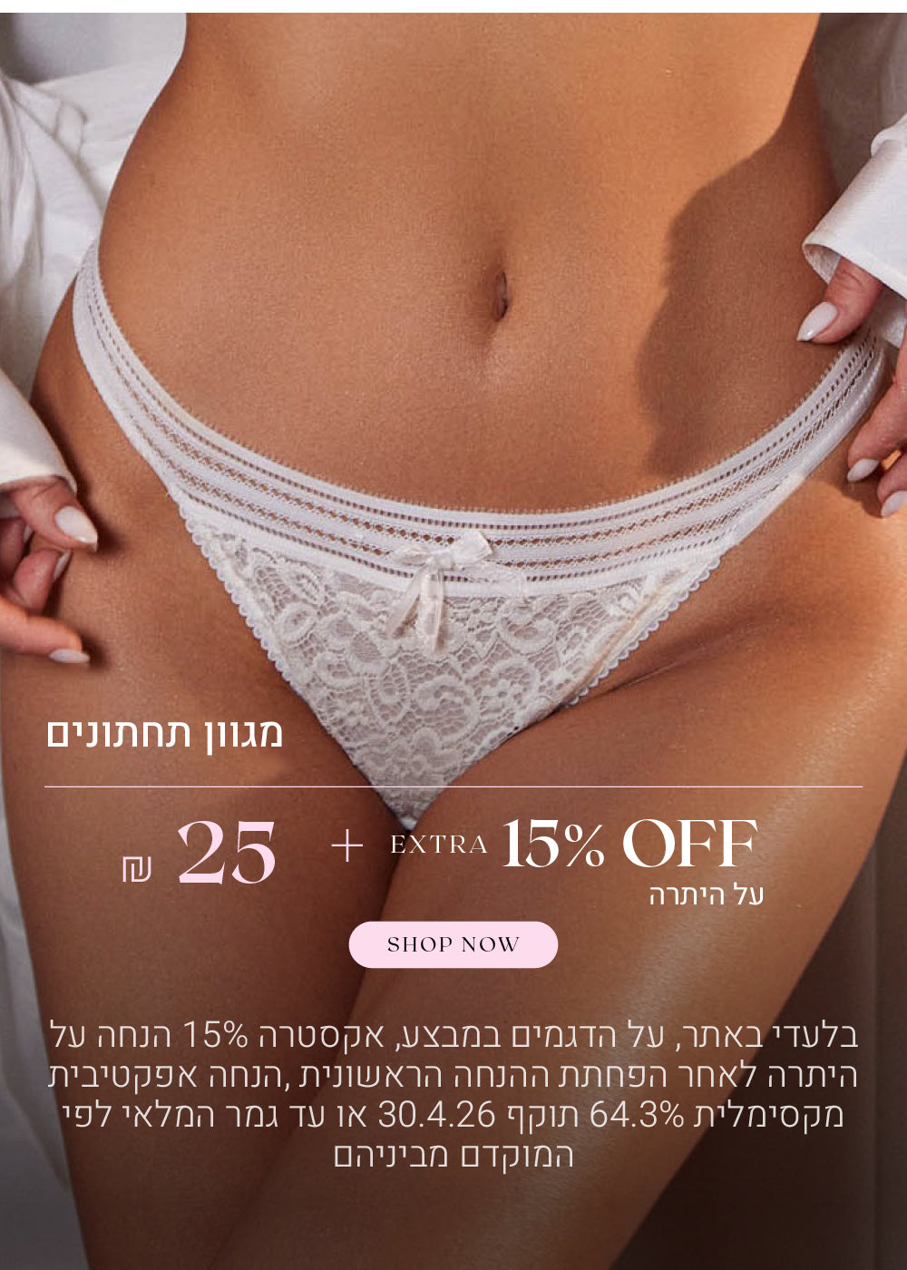 מגוון תחתונים ב 25 שח + אקסטרה 15% הנחה על היתרה. לקניה לחצי כאן. בלעדי לאתר, על הפריטים המשתתפים במבצע,אקסטרה 15% הנחה על היתרה לאחר הפחתת ההנחה הראשונית, הנחה אפקטיבית מקסימלית 64.3% תוקף 30.4.26 או עד גמר המלאי לפי המוקדם מביניהם.