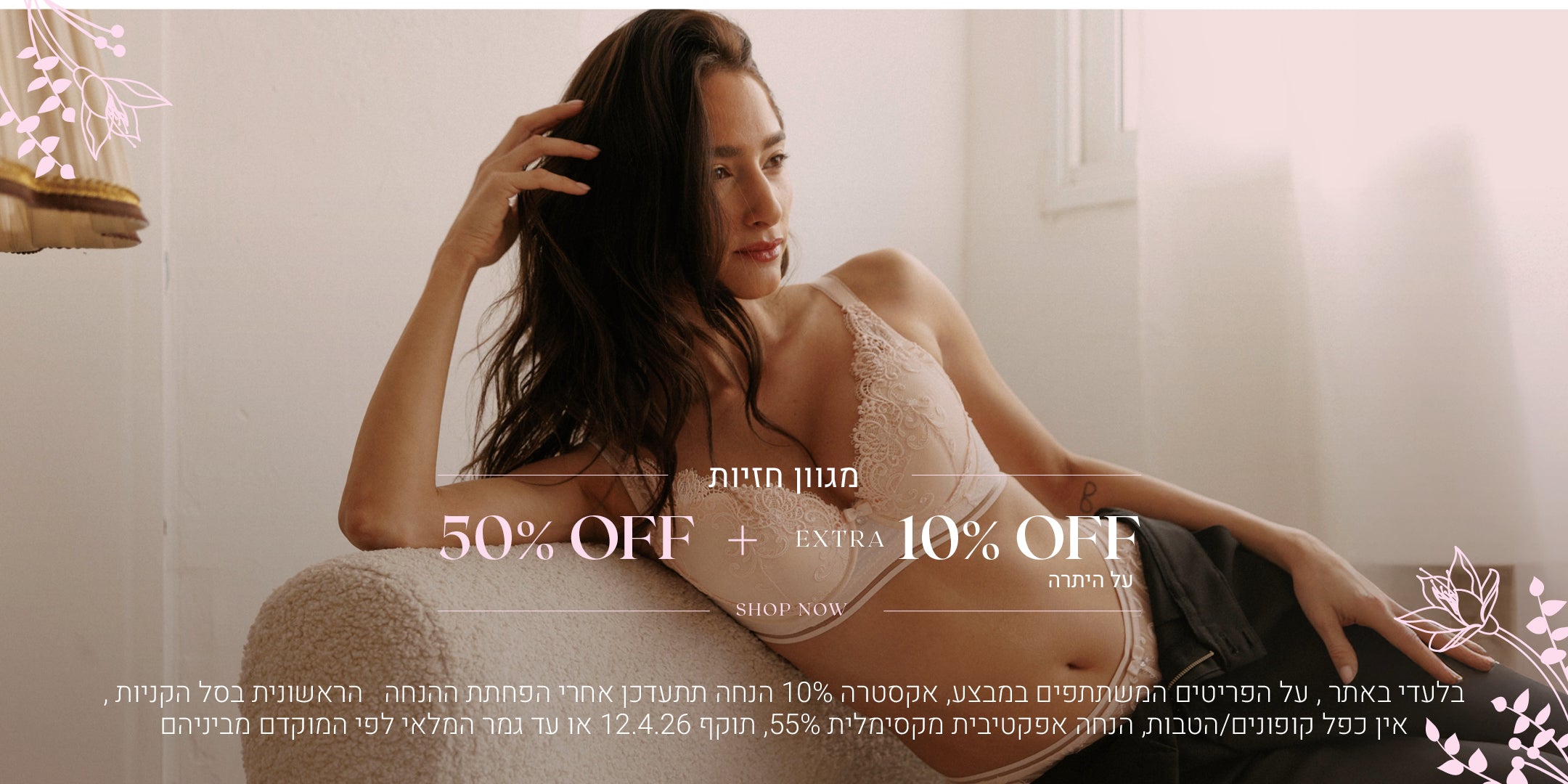 מגוון חזיות ב 50% הנחה + 10% אקסטרה על היתרה. לקניה לחצי כאן. בלעדי באתר, על הפריטים המשתתפים במבצע, אקסטרה 10% הנחה תתעדכן אחרי הפחתת ההנחה הראשונית בסל הקניות, אין כפל קופונים והטבות, הנחה אפקטיבית מקסימלית 55%, תוקף 12.4.26 או עד גמר המלאי לפי המוקדם מביניהם
