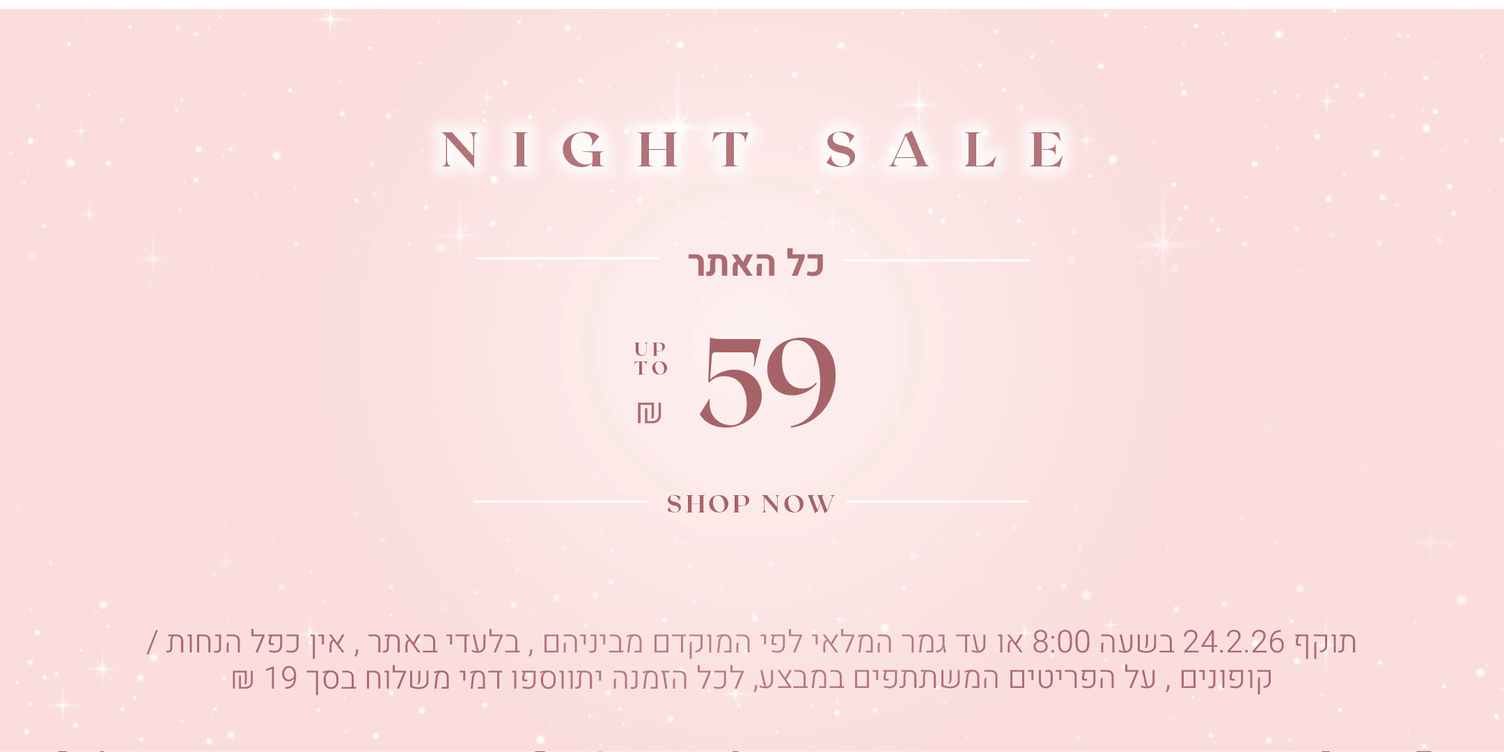 נייט סייל כל האתר עד 59 ש"ח, לקניה ליחצי כאן, תקף 24.2.26 בשעה 08:00 או עד גמר המלאי לפי המוקדם מביניהם, בלעדי באתר, אין כפל הנחות / קופונים, על הפריטים שבמבצע, לכל הזמנה יתווספו דמי משלוח בסך 19 ש"ח 