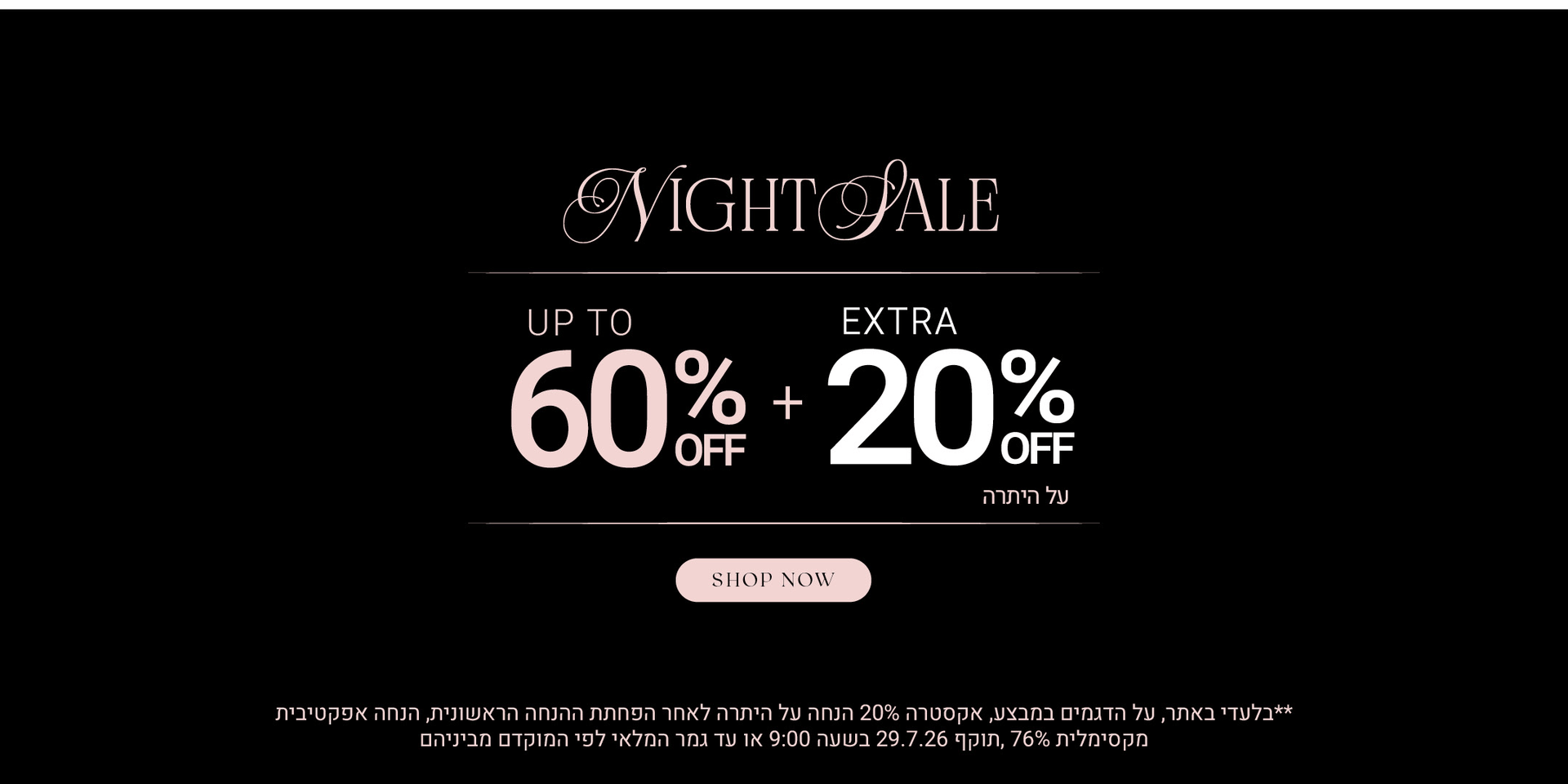 נייט סייל עד 60% הנחה + 20% על היתרה. לקניה לחצי כאן. בלעדי באתר, על הדגמים במבצע, אקסטרה 20% הנחה על היתרה לאחר הפחתת ההנחה הראשונית, הנחה אקפטיבית מקסימלית 76%, תוקף 297.26 09:00 בבוקר או עד גמר המלאי לפי המוקדם מביניהם