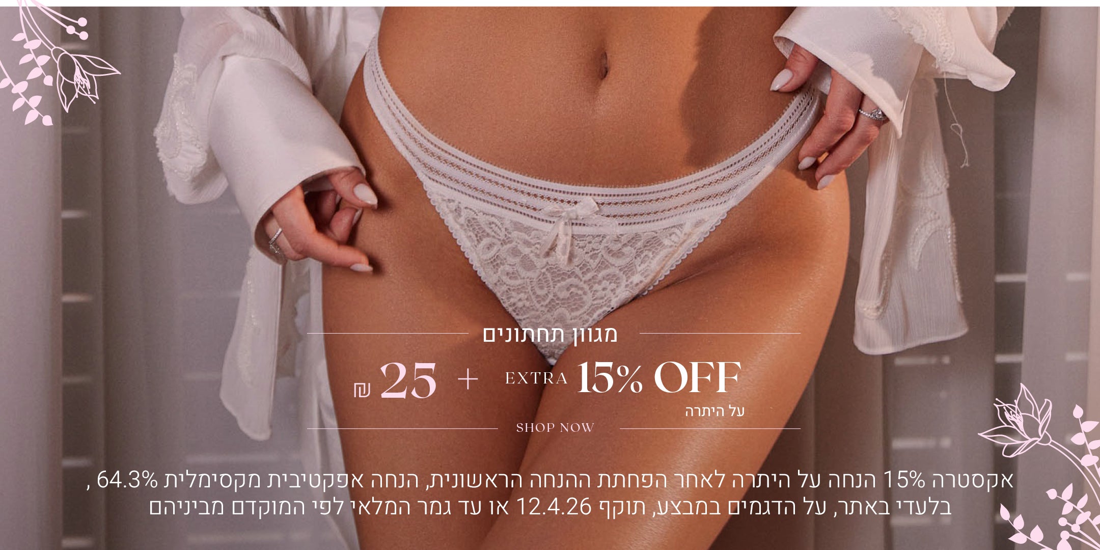 מגוון תחתונים 25 שח + 15% הנחה אקסטרה על היתרה. לקניה לחצי כאן. בלעדי באתר, על הפריטים המשתתפים במבצע, אקסטרה 15% הנחה תתעדכן לאחר הפחתת ההנחה הראשונית בסל הקניות, אין כפל קופונים / הטבות, הנחה אפקטיבית מקסימלית 64.3%, תוקף המבצע 12.4.26 או עד גמר המלאי לפי המוקדם מביניהם.