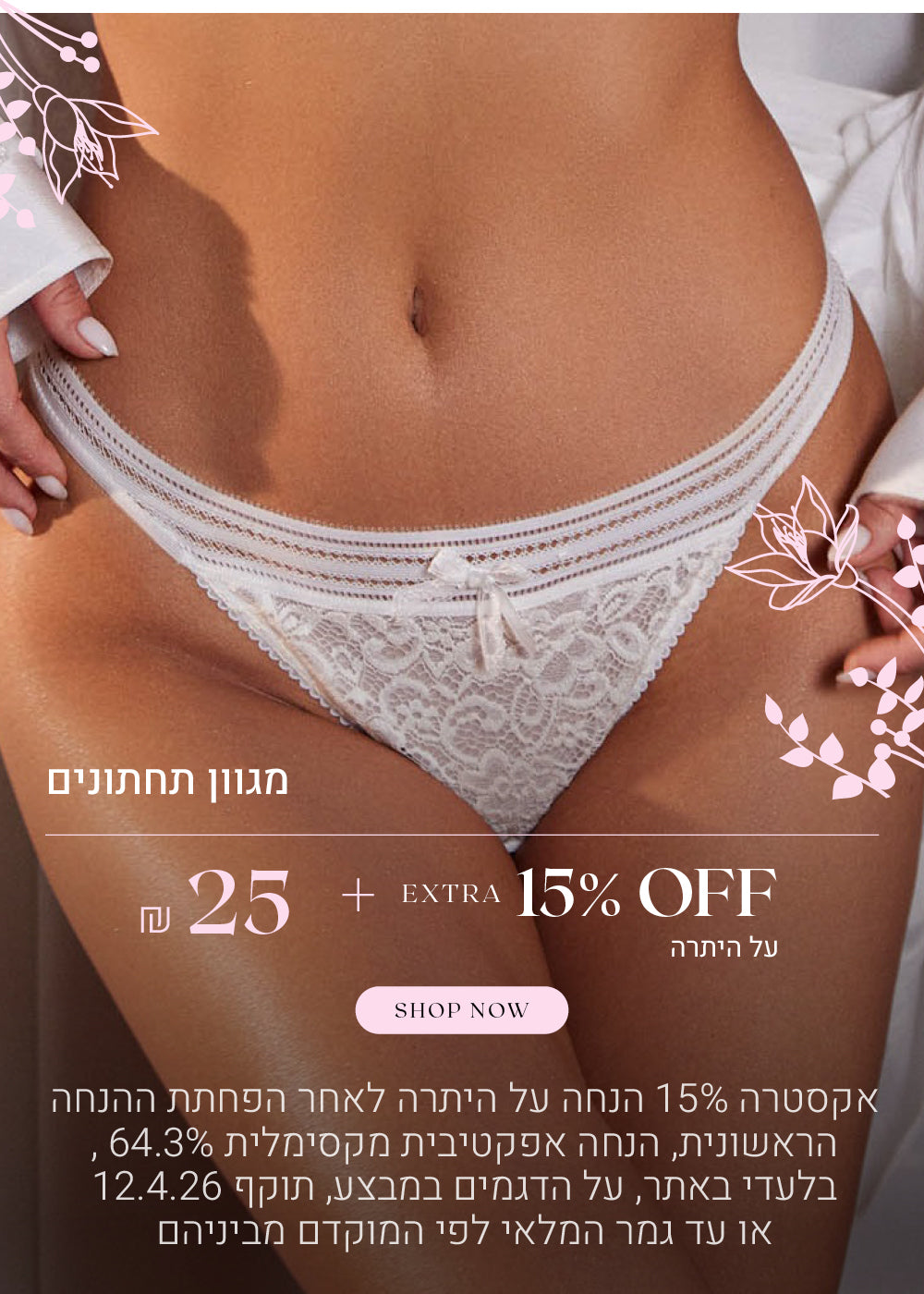 מגוון תחתונים 25 שח + 15% הנחה אקסטרה על היתרה. לקניה לחצי כאן. בלעדי באתר, על הפריטים המשתתפים במבצע, אקסטרה 15% הנחה תתעדכן לאחר הפחתת ההנחה הראשונית בסל הקניות, אין כפל קופונים / הטבות, הנחה אפקטיבית מקסימלית 64.3%, תוקף המבצע 12.4.26 או עד גמר המלאי לפי המוקדם מביניהם.