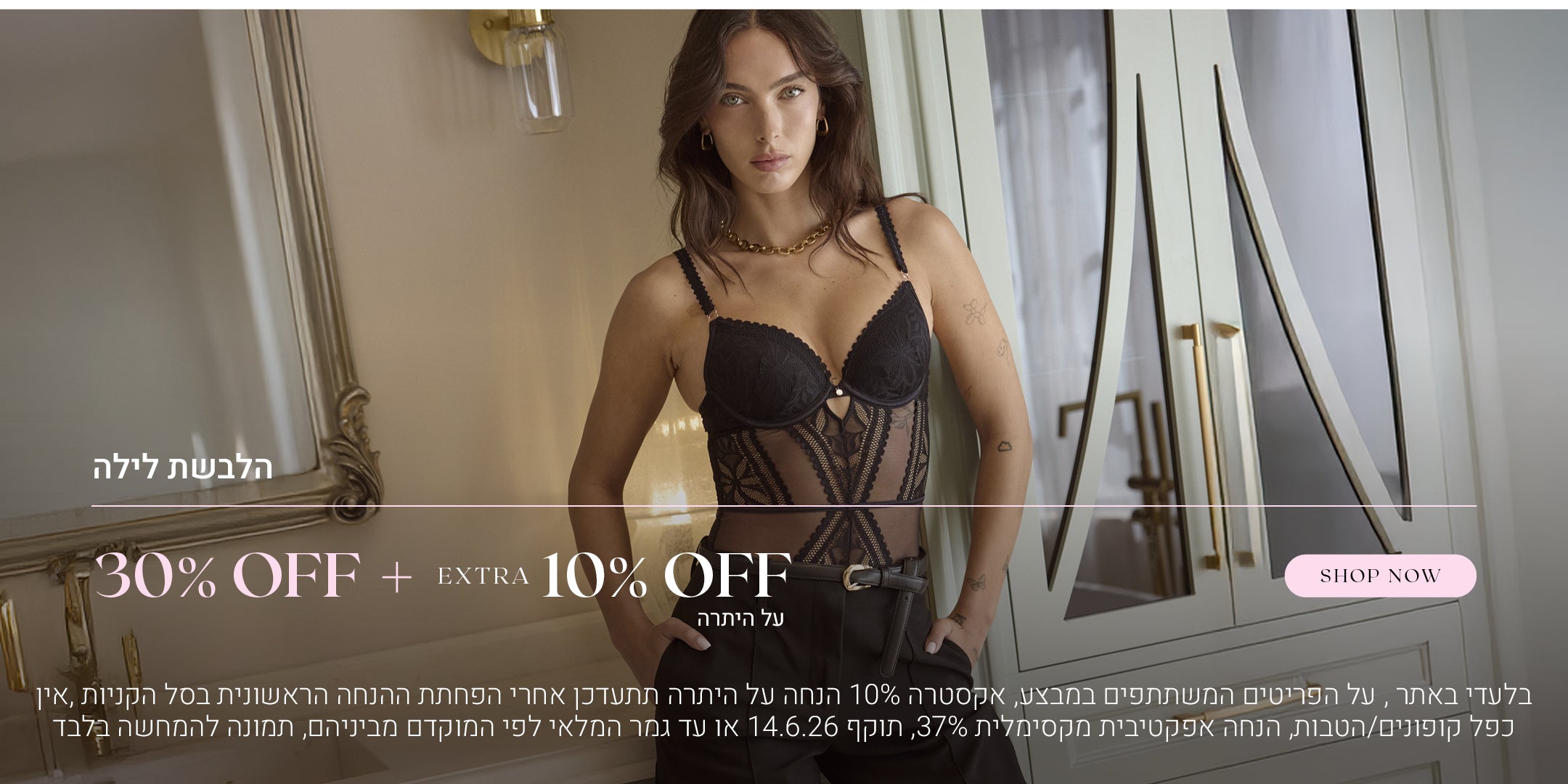 הלבשת לילה ב 30% הנחה  + 10% הנחה אקסטרה על היתרה. לקניה לחצי כאן. בלעדי באתר, על הפריטים המשתתפים במבצע, אקסטרה 10% הנחה על היתרה תתעדכן אחרי הפחתת ההנחה הראשונית בסל הקניות, אין כפל קופונים / הטבות, הנחה אפקטיבית מקסימלית 37%, תוקף 14.6.26 או עד גמר המלאי לפי המוקדם מביניהם, תמונה להמחשה בלבד