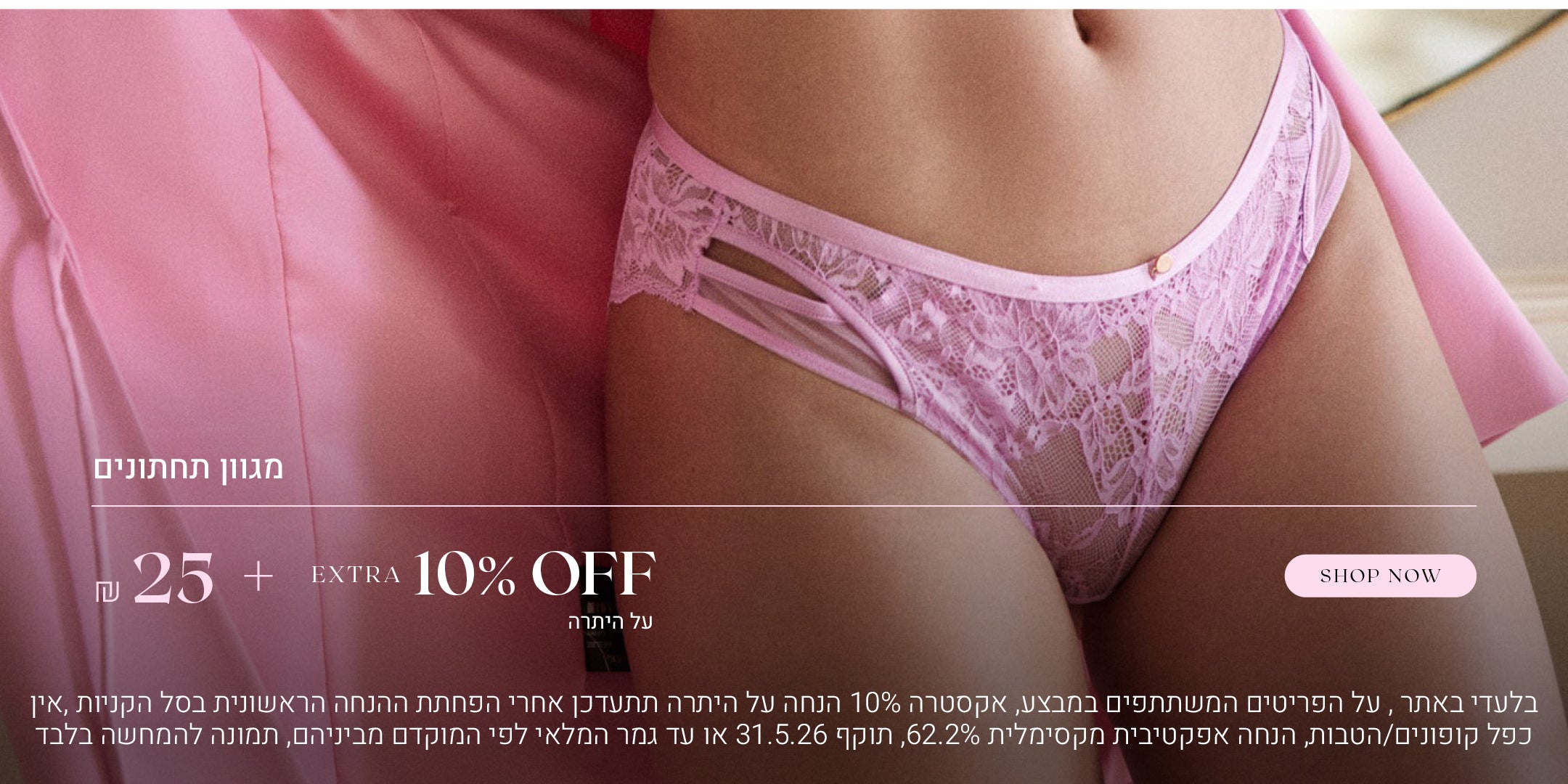 מגוון תחתונים ב 25 שח  + אקסטרה 10% הנחה על היתרה. לקניה לחצי כאן, בלעדי באתר, על הפריטים המשתתפים  במבצע, אקסטרה 10% הנחה על היתרה תתעדכן אחרי הפחתת ההנחה הראשונית בסל הקניות, אין כפל קופונים או הטבות, הנחה אפקטיבית מקסימלית 62.2%, תוקף המבצע  31.5.26 או עד גמר המלאי לפי המוקדם מביניהם, התמונה להמחשה בלבד