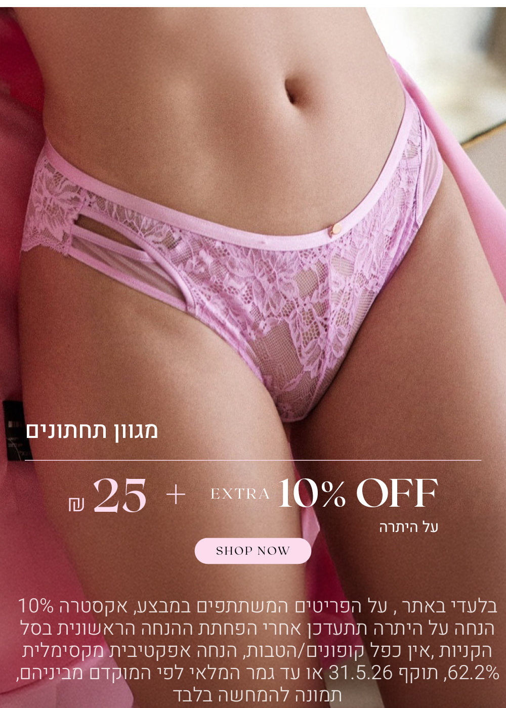 מגוון תחתונים ב 25 שח  + אקסטרה 10% הנחה על היתרה. לקניה לחצי כאן, בלעדי באתר, על הפריטים המשתתפים  במבצע, אקסטרה 10% הנחה על היתרה תתעדכן אחרי הפחתת ההנחה הראשונית בסל הקניות, אין כפל קופונים או הטבות, הנחה אפקטיבית מקסימלית 62.2%, תוקף המבצע  31.5.26 או עד גמר המלאי לפי המוקדם מביניהם, התמונה להמחשה בלבד