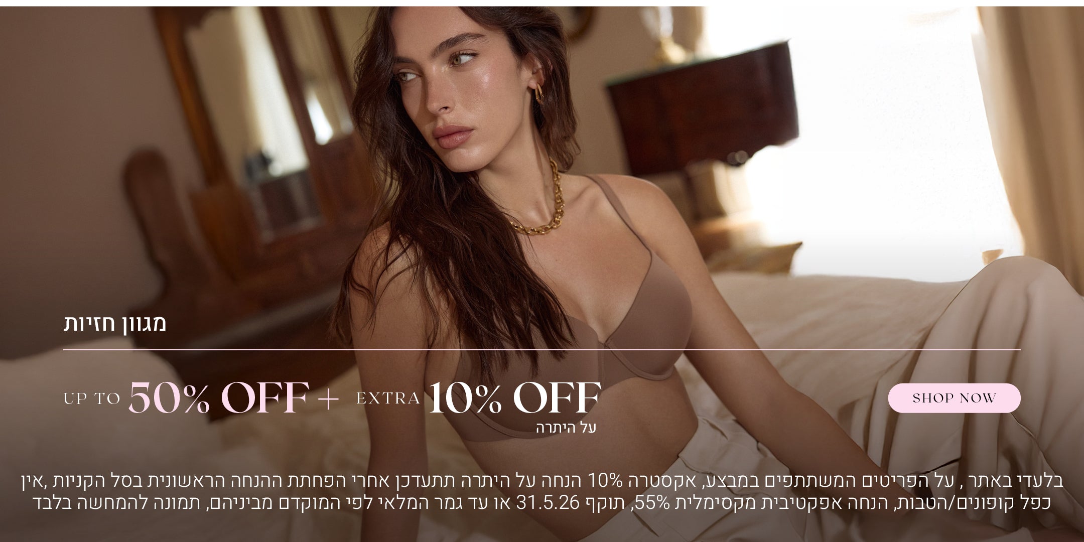 מגוון חזיות עד 50% הנחה  + אקסטרה 10% הנחה על היתרה. לקניה לחצי כאן, בלעדי באתר, על הפריטים המשתתפים  במבצע, אקסטרה 10% הנחה על היתרה תתעדכן אחרי הפחתת ההנחה הראשונית בסל הקניות, אין כפל קופונים או הטבות, הנחה אפקטיבית מקסימלית 55%, תוקף המבצע  31.5.26 או עד גמר המלאי לפי המוקדם מביניהם, התמונה להמחשה בלבד