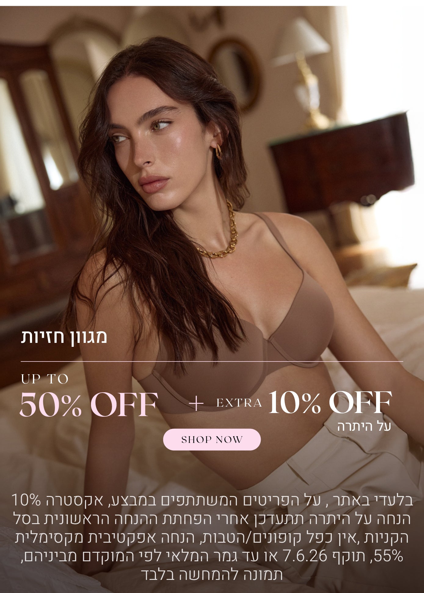 מגוון חזיות עד 50% הנחה  + 10% הנחה אקסטרה על היתרה. לקניה לחצי כאן. בלעדי באתר, על הפריטים המשתתפים במבצע, אקסטרה 10% הנחה על היתרה תתעדכן אחרי הפחתת ההנחה הראשונית בסל הקניות, אין כפל קופונים / הטבות, הנחה אפקטיבית מקסימלית 55%, תוקף 7.6.26 או עד גמר המלאי לפי המוקדם מביניהם, תמונה להמחשה בלבד
