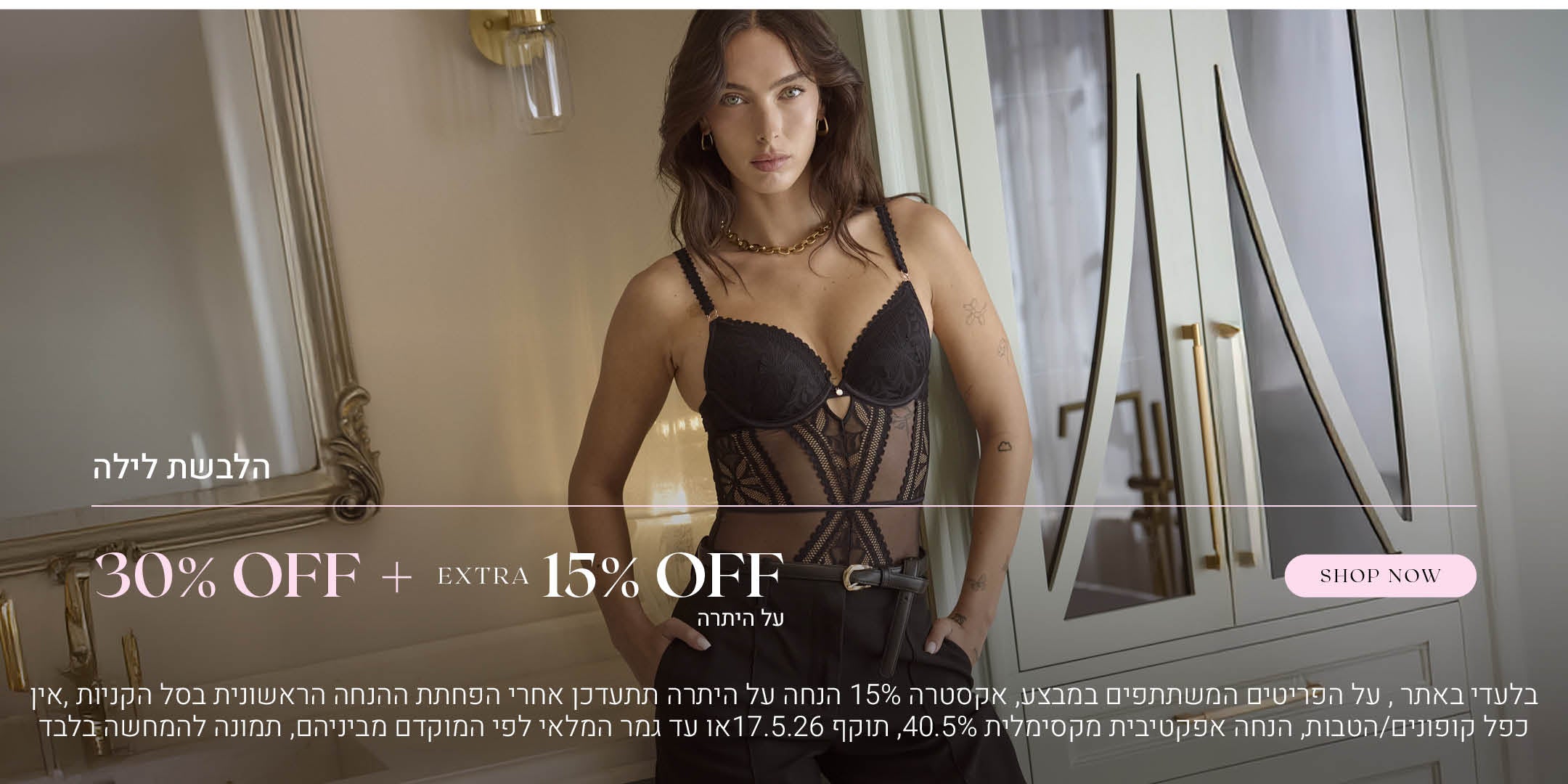 הלבשת לילה ב 30% הנחה + אקסטרה 15% הנחה על היתרה. לקניה לחצי כאן. בלעדי באתר.  על הפריטים המשתתפים במבצע, אקסטרה 15% הנחה על היתרה תתעדכן אחרי הפחתת ההנחה הראשונית בסל הקניות. אין כפל קופונים או הטבות, הנחה אפקטיבית מקסימלית 40.5% תוקף 17.5.26 או עד גמר המלאי לפי המוקדם מביניהם. התמונה להמחשה בלבד