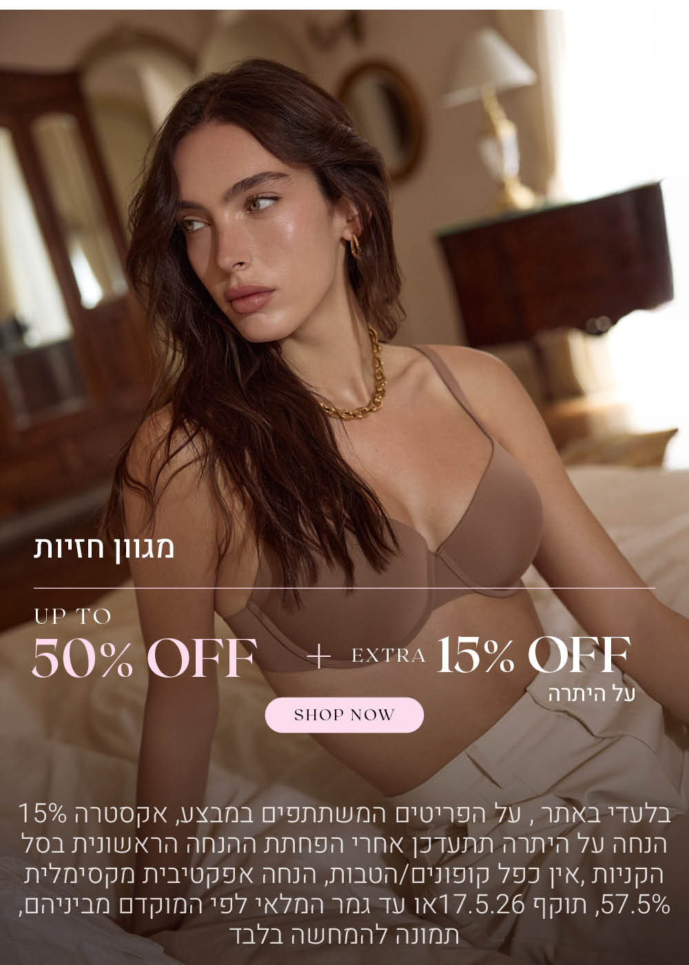 מגוון חזיות   עד 50% הנחה + אקסטרה 15% הנחה על היתרה. לקניה לחצי כאן. בלעדי באתר.  על הפריטים המשתתפים במבצע, אקסטרה 15% הנחה על היתרה תתעדכן אחרי הפחתת ההנחה הראשונית בסל הקניות. אין כפל קופונים או הטבות, הנחה אפקטיבית מקסימלית 57.5% תוקף 17.5.26 או עד גמר המלאי לפי המוקדם מביניהם. התמונה להמחשה בלבד
