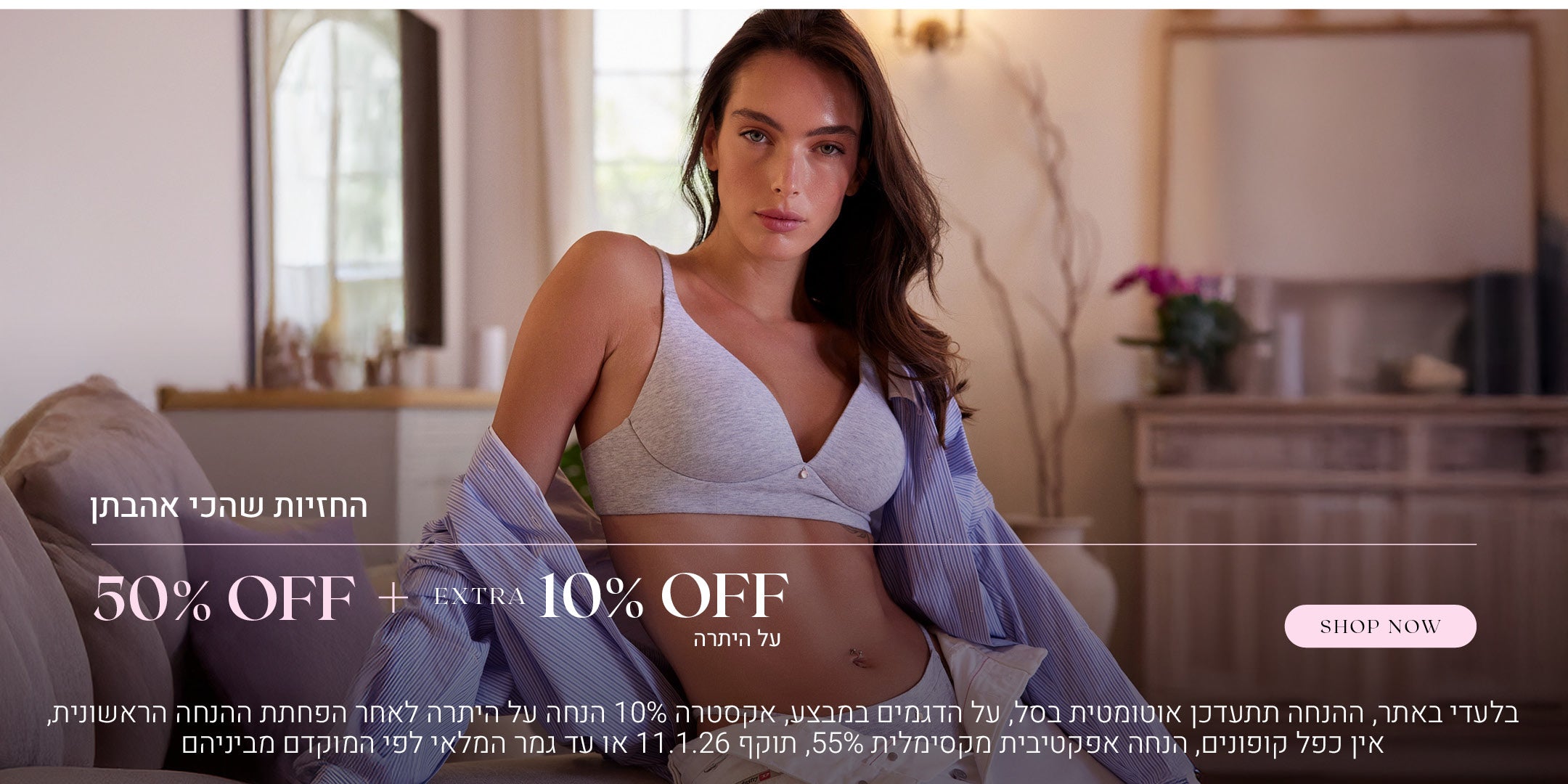 החזיות שהכי אהבתן ב 50% הנחה + אקסטרה 10% הנחה על היתרה. לקניה לחצי כאן. בלעדי באתר, ההנחה תתעדכן אוטומטית בסל. על הדגמים שבמבצע. אקסטרה 10% הנחה על היתרה לאחר הפחתת ההנחה הראשונית. אין כפל קופונים, הנחה אפקטיביץ מקסימלית 55%. תוקף המבצע עד 11.1.26 או עד גמר המלאי לפי המוקדם מביניהם