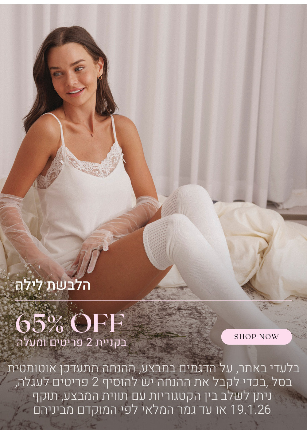 65% הנחה על הלבשת לילה בקניית 2 פריטים ומעלה. לקניה לחצי כאן. בלעדי באתר, על הדגמים שבמבצע, ההנחה תתעדכן אוטומטית בסל, בכדי לקבל את ההנחה יש להוסיף 2 פריטים לעגלה, ניתן לשלב בין הקטגוריות עם תווית המבצע, בתוקף עד  לתאריך 19.1.26 או עד גמר המלאי לפי המוקדם מביניהם