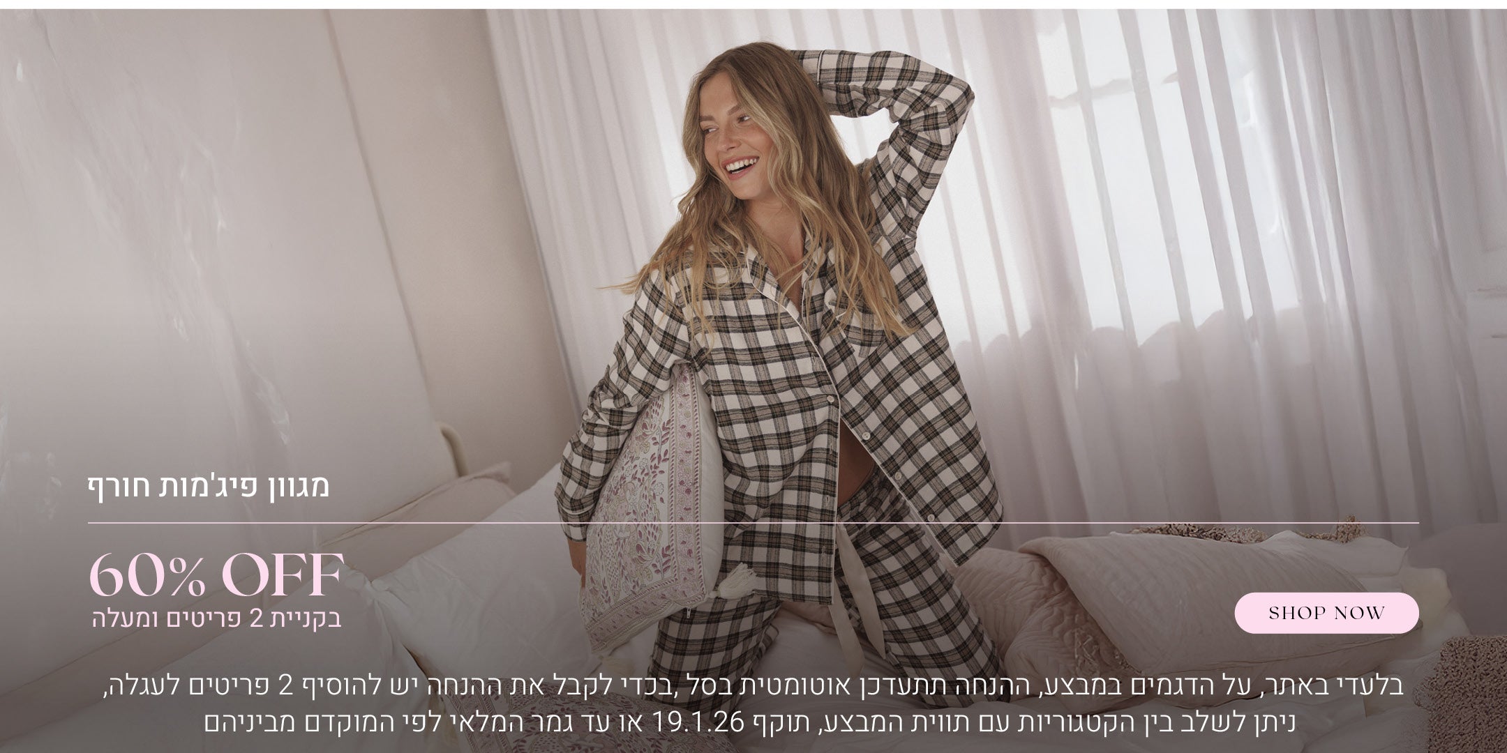 60% הנחה על מגוון פיג'מות חורף בקניית 2 פריטים ומעלה. לקניה לחצי כאן. בלעדי באתר, על הדגמים שבמבצע, ההנחה תתעדכן אוטומטית בסל, בכדי לקבל את ההנחה יש להוסיף 2 פריטים לעגלה, ניתן לשלב בין הקטגוריות עם תווית המבצע, בתוקף עד  לתאריך 19.1.26 או עד גמר המלאי לפי המוקדם מביניהם