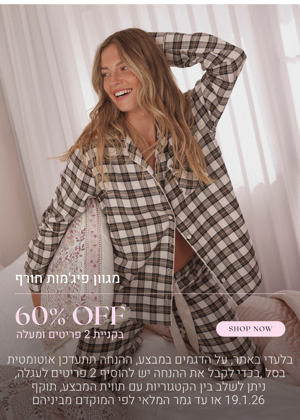 60% הנחה על מגוון פיג'מות חורף בקניית 2 פריטים ומעלה. לקניה לחצי כאן. בלעדי באתר, על הדגמים שבמבצע, ההנחה תתעדכן אוטומטית בסל, בכדי לקבל את ההנחה יש להוסיף 2 פריטים לעגלה, ניתן לשלב בין הקטגוריות עם תווית המבצע, בתוקף עד  לתאריך 19.1.26 או עד גמר המלאי לפי המוקדם מביניהם
