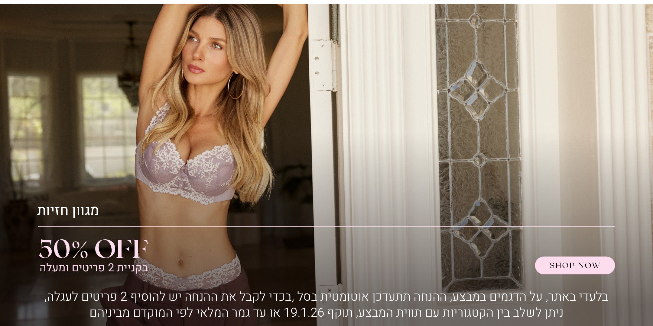 50% הנחה על מגוון חזיות בקניית 2 פריטים ומעלה. לקניה לחצי כאן. בלעדי באתר, על הדגמים שבמבצע, ההנחה תתעדכן אוטומטית בסל, בכדי לקבל את ההנחה יש להוסיף 2 פריטים לעגלה, ניתן לשלב בין הקטגוריות עם תווית המבצע, בתוקף עד  לתאריך 19.1.26 או עד גמר המלאי לפי המוקדם מביניהם