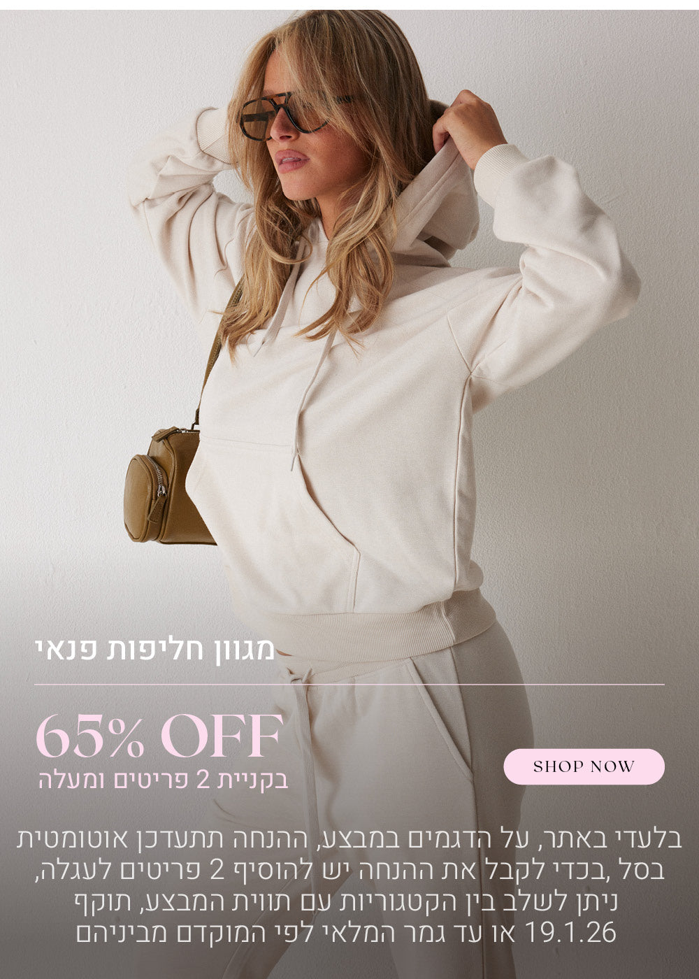 65% הנחה על מגוון חליפות פנאי בקניית 2 פריטים ומעלה. לקניה לחצי כאן. בלעדי באתר, על הדגמים שבמבצע, ההנחה תתעדכן אוטומטית בסל, בכדי לקבל את ההנחה יש להוסיף 2 פריטים לעגלה, ניתן לשלב בין הקטגוריות עם תווית המבצע, בתוקף עד  לתאריך 19.1.26 או עד גמר המלאי לפי המוקדם מביניהם